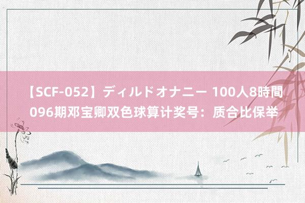 【SCF-052】ディルドオナニー 100人8時間 096期邓宝卿双色球算计奖号：质合比保举