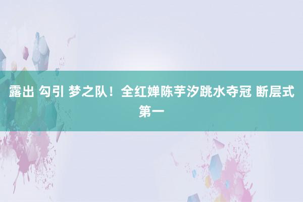 露出 勾引 梦之队！全红婵陈芋汐跳水夺冠 断层式第一