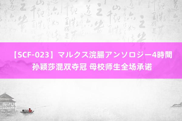 【SCF-023】マルクス浣腸アンソロジー4時間 孙颖莎混双夺冠 母校师生全场承诺