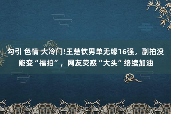 勾引 色情 大冷门!王楚钦男单无缘16强，副拍没能变“福拍”，网友荧惑“大头”络续加油