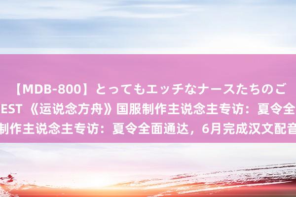 【MDB-800】とってもエッチなナースたちのご奉仕SEX 30人4時間BEST 《运说念方舟》国服制作主说念主专访：夏令全面通达，6月完成汉文配音使命