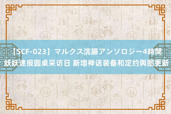 【SCF-023】マルクス浣腸アンソロジー4時間 妖妖速报圆桌采访日 新增神话装备和定约舆图更新