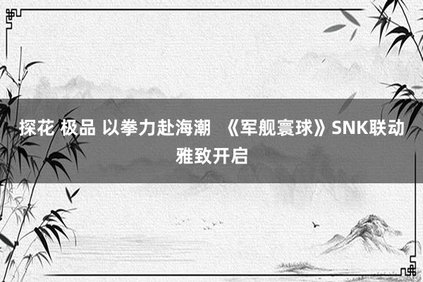 探花 极品 以拳力赴海潮  《军舰寰球》SNK联动雅致开启