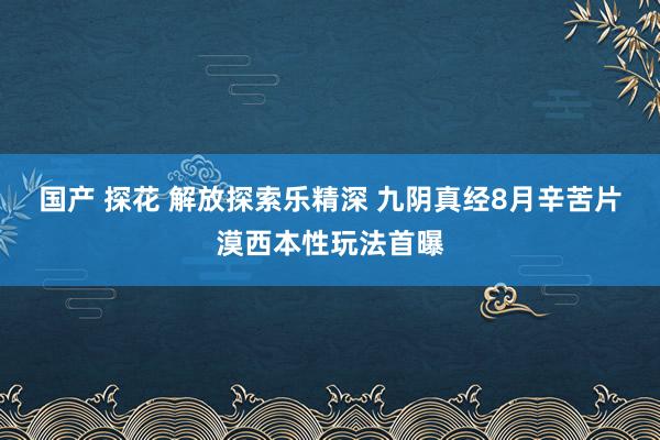 国产 探花 解放探索乐精深 九阴真经8月辛苦片漠西本性玩法首曝