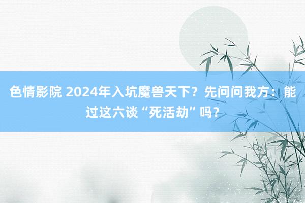 色情影院 2024年入坑魔兽天下？先问问我方：能过这六谈“死活劫”吗？