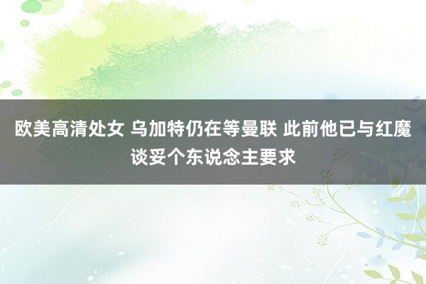 欧美高清处女 乌加特仍在等曼联 此前他已与红魔谈妥个东说念主要求