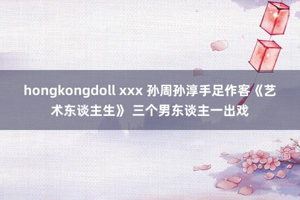 hongkongdoll xxx 孙周孙淳手足作客《艺术东谈主生》 三个男东谈主一出戏