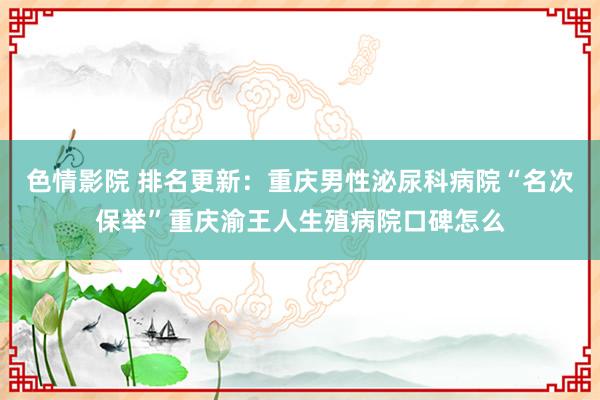 色情影院 排名更新：重庆男性泌尿科病院“名次保举”重庆渝王人生殖病院口碑怎么