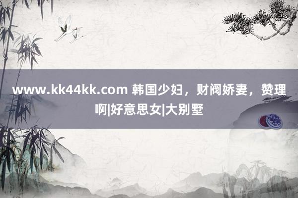 www.kk44kk.com 韩国少妇，财阀娇妻，赞理啊|好意思女|大别墅