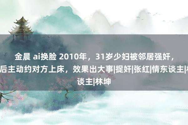 金晨 ai换脸 2010年，31岁少妇被邻居强奸，5天后主动约对方上床，效果出大事|捉奸|张红|情东谈主|林坤