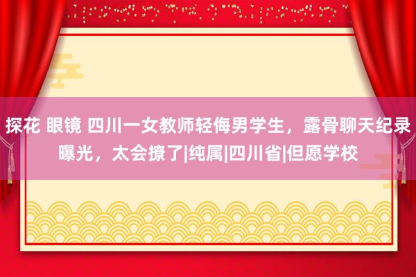 探花 眼镜 四川一女教师轻侮男学生，露骨聊天纪录曝光，太会撩了|纯属|四川省|但愿学校