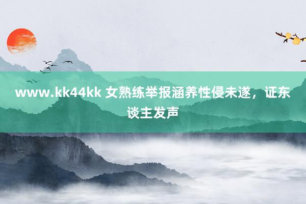 www.kk44kk 女熟练举报涵养性侵未遂，证东谈主发声