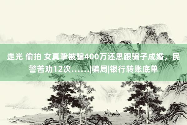 走光 偷拍 女真挚被骗400万还思跟骗子成婚，民警苦劝12次……|骗局|银行转账底单