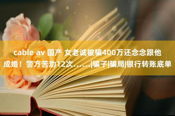 cable av 国产 女老诚被骗400万还念念跟他成婚！警方苦劝12次……|骗子|骗局|银行转账底单