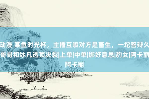 动漫 某鱼时光杯，主播互喷对方是畜生，一坨答辩久哥哥和冰凡透顶决裂|上单|中单|娜好意思|豹女|阿卡丽