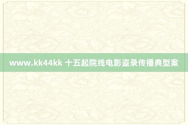 www.kk44kk 十五起院线电影盗录传播典型案