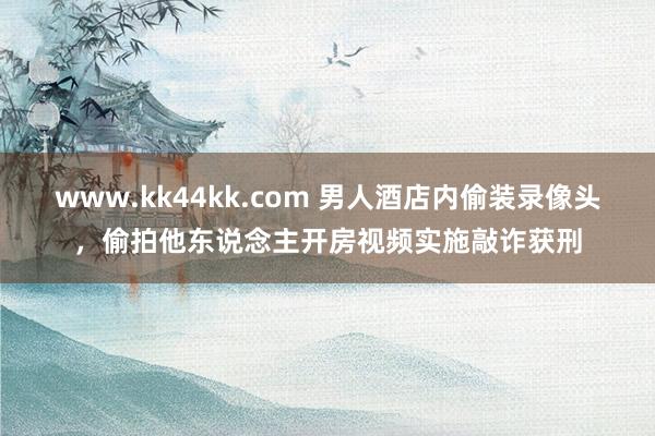 www.kk44kk.com 男人酒店内偷装录像头，偷拍他东说念主开房视频实施敲诈获刑