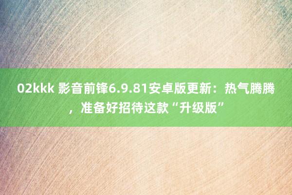 02kkk 影音前锋6.9.81安卓版更新：热气腾腾，准备好招待这款“升级版”