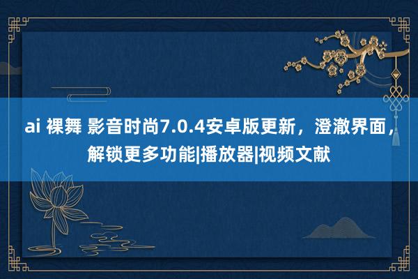 ai 裸舞 影音时尚7.0.4安卓版更新，澄澈界面，解锁更多功能|播放器|视频文献