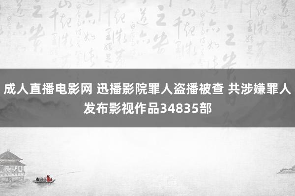 成人直播电影网 迅播影院罪人盗播被查 共涉嫌罪人发布影视作品34835部