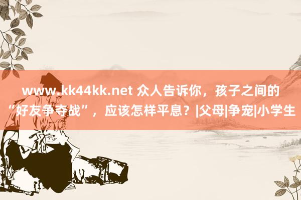 www.kk44kk.net 众人告诉你，孩子之间的“好友争夺战”，应该怎样平息？|父母|争宠|小学生