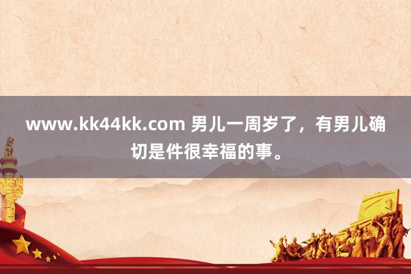 www.kk44kk.com 男儿一周岁了，有男儿确切是件很幸福的事。