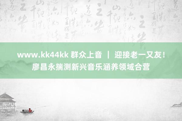 www.kk44kk 群众上音 ｜ 迎接老一又友！廖昌永揣测新兴音乐涵养领域合营