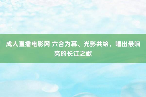 成人直播电影网 六合为幕、光影共绘，唱出最响亮的长江之歌