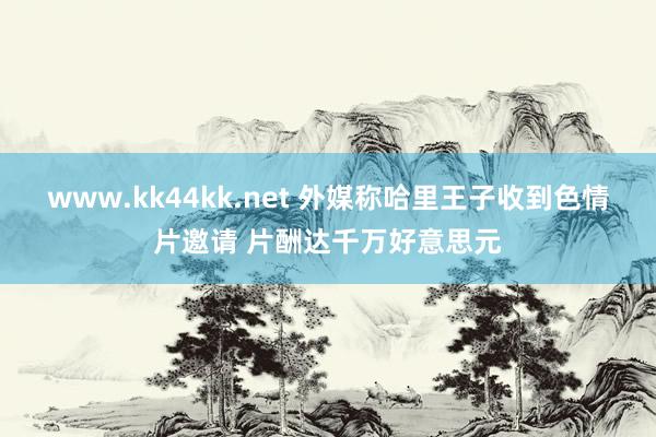 www.kk44kk.net 外媒称哈里王子收到色情片邀请 片酬达千万好意思元