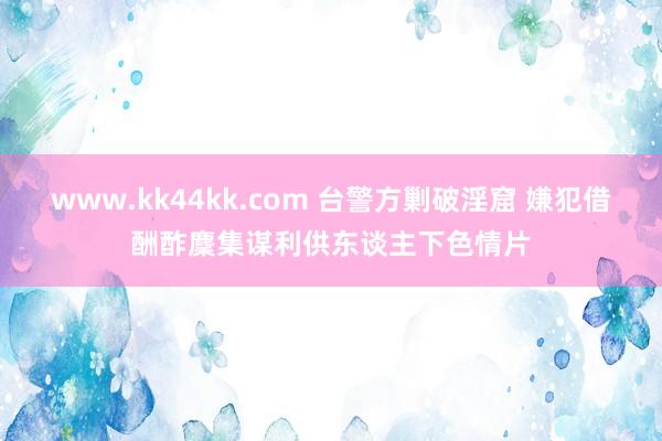 www.kk44kk.com 台警方剿破淫窟 嫌犯借酬酢麇集谋利供东谈主下色情片