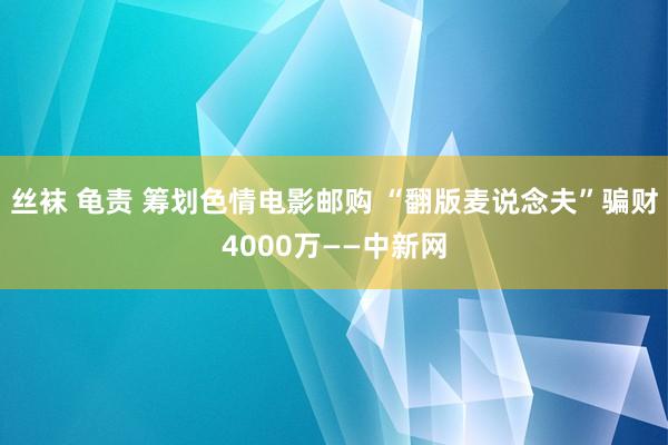 丝袜 龟责 筹划色情电影邮购 “翻版麦说念夫”骗财4000万——中新网