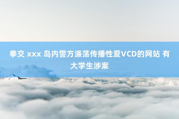 拳交 xxx 岛内警方涤荡传播性爱VCD的网站 有大学生涉案