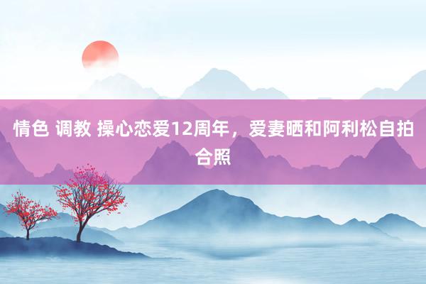 情色 调教 操心恋爱12周年，爱妻晒和阿利松自拍合照