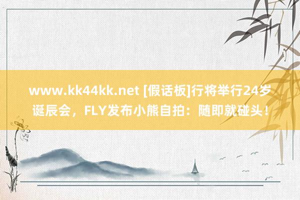 www.kk44kk.net [假话板]行将举行24岁诞辰会，FLY发布小熊自拍：随即就碰头！