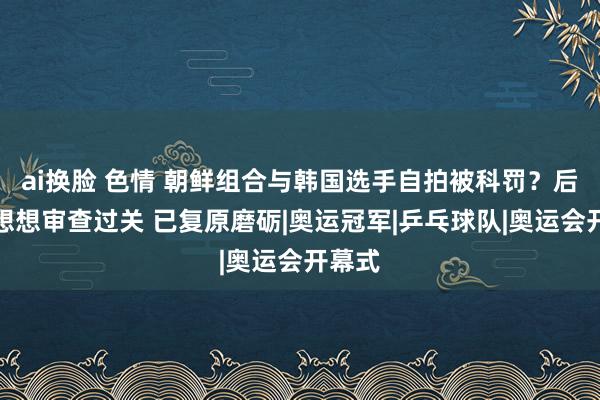 ai换脸 色情 朝鲜组合与韩国选手自拍被科罚？后续：想想审查过关 已复原磨砺|奥运冠军|乒乓球队|奥运会开幕式