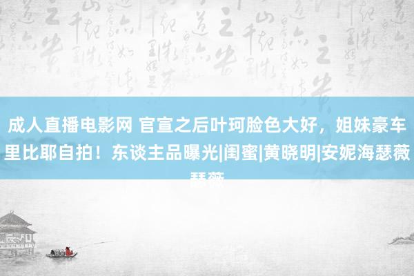 成人直播电影网 官宣之后叶珂脸色大好，姐妹豪车里比耶自拍！东谈主品曝光|闺蜜|黄晓明|安妮海瑟薇