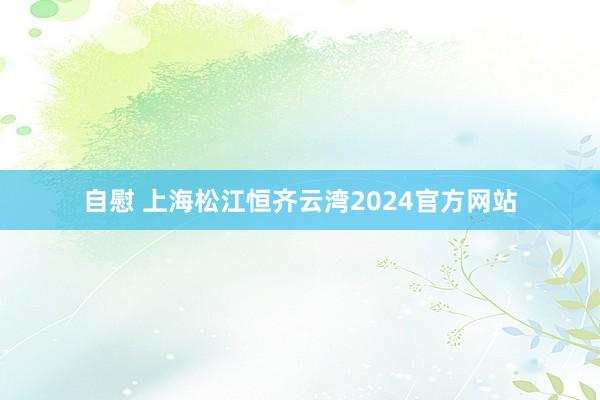 自慰 上海松江恒齐云湾2024官方网站