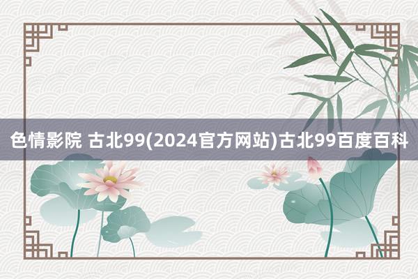 色情影院 古北99(2024官方网站)古北99百度百科