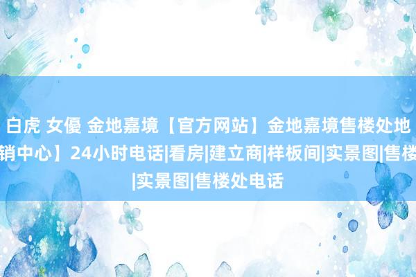 白虎 女優 金地嘉境【官方网站】金地嘉境售楼处地址【营销中心】24小时电话|看房|建立商|样板间|实景图|售楼处电话