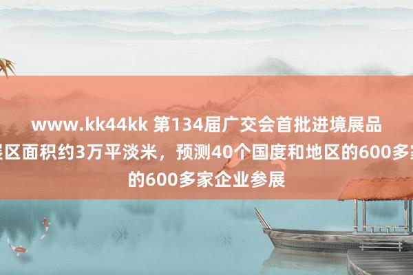 www.kk44kk 第134届广交会首批进境展品入境入口展区面积约3万平淡米，预测40个国度和地区的600多家企业参展